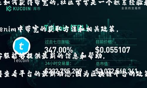 在Tokenim中，獲得帶寬通常涉及幾個步驟，這里，我將給出一些可能的途徑和方法。請根據(jù)您的實際情況來操作：

### 1. 了解帶寬的概念
帶寬可以視為您在區(qū)塊鏈網(wǎng)絡(luò)中進行交易和活動的能力。不同的區(qū)塊鏈平臺對帶寬的定義和使用有所不同，因此在Tokenim中，首先需要了解自己需要的帶寬是多少，以及它的用途是什么。

### 2. 使用Tokenim的功能
Tokenim可能為用戶提供了一些直接獲得帶寬的方法，比如：

- **參與活動**：平臺可能會定期舉辦活動，通過參與這些活動，用戶可以獲得額外的帶寬。
- **完成任務(wù)**：一些平臺會通過完成特定任務(wù)（如邀請好友、參與調(diào)查等方式）來獎勵用戶帶寬。

### 3. 購買帶寬
在Tokenim中，很可能存在直接購買帶寬的選項。您可以查看平臺的相關(guān)頁面，查看購買帶寬所需的代幣數(shù)量和流程。

### 4. 網(wǎng)絡(luò)運營商獎勵
如果您是Tokenim的一部分生態(tài)系統(tǒng)，提供帶寬的用戶可能會獲得一定的獎勵。積極參與網(wǎng)絡(luò)的用戶，通過維護網(wǎng)絡(luò)的穩(wěn)定性和健全性，可能會獲得更多的帶寬或者其他獎勵。

### 5. 社區(qū)參與
加入Tokenim的社區(qū)論壇或社交媒體平臺，與其他用戶交流，了解他們是如何獲得帶寬的。社區(qū)常常是一個積累經(jīng)驗和獲取信息的好地方。

### 6. 查看官方文檔
每個平臺通常都會有官方文檔或FAQ部分，仔細閱讀這些文檔，了解Tokenim中帶寬的獲取方法和相關(guān)政策。

### 7. 聯(lián)繫客服
如果在獲得帶寬的過程中有任何問題，不妨直接聯(lián)系Tokenim的客服?？头軌蛱峁┳钚碌男畔⒑蛶椭?。

通過這些步驟，您應(yīng)該能夠更好地了解在Tokenim中如何獲得帶寬。記得查看平臺的最新動態(tài)，因為區(qū)塊鏈平臺的政策和機會常常會更新。