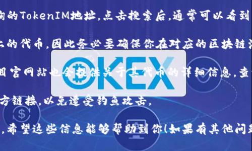 要查詢一個(gè)TokenIM地址（即與TokenIM相關(guān)的加密貨幣錢包地址或合約地址），一般可以通過(guò)以下幾個(gè)步驟：

1. **區(qū)塊鏈瀏覽器**：使用相應(yīng)區(qū)塊鏈的瀏覽器來(lái)查詢地址信息。例如，如果是以太坊網(wǎng)絡(luò)的TokenIM地址，可以使用Etherscan（https://etherscan.io）進(jìn)行查詢。

2. **輸入地址**：在區(qū)塊鏈瀏覽器的搜索框中輸入你想查詢的TokenIM地址。點(diǎn)擊搜索后，通?？梢钥吹脚c該地址相關(guān)的交易記錄、余額以及其它信息。

3. **區(qū)分Token**：請(qǐng)注意，TokenIM可能涉及不同區(qū)塊鏈上的代幣，因此務(wù)必要確保你在對(duì)應(yīng)的區(qū)塊鏈瀏覽器中進(jìn)行查詢。

4. **社區(qū)資源**：例如，很多去中心化交易所（DEX）或者項(xiàng)目官網(wǎng)站也會(huì)提供關(guān)于其代幣的詳細(xì)信息，查詢這些資源也可能會(huì)有所幫助。

5. **注意安全**：在輸入地址或進(jìn)行操作時(shí)，請(qǐng)確保使用官方鏈接，以免遭受釣魚(yú)攻擊。

如果你有特定的TokenIM地址，可以用于以上步驟進(jìn)行查詢。希望這些信息能夠幫助到你！如果有其他問(wèn)題，請(qǐng)隨時(shí)問(wèn)我。